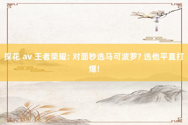 探花 av 王者荣耀: 对面秒选马可波罗? 选他平直打爆!