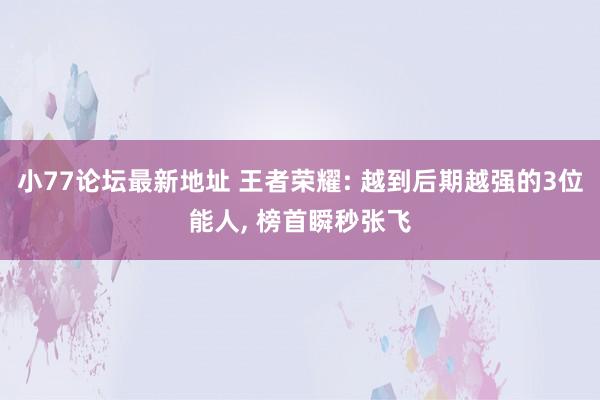 小77论坛最新地址 王者荣耀: 越到后期越强的3位能人， 榜首瞬秒张飞