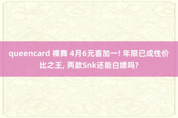 queencard 裸舞 4月6元喜加一! 年限已成性价比之王， 两款Snk还能白嫖吗?