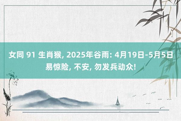 女同 91 生肖猴， 2025年谷雨: 4月19日-5月5日易惊险， 不安， 勿发兵动众!