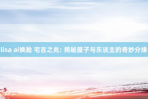 lisa ai换脸 宅吉之兆: 揭秘屋子与东谈主的奇妙分缘