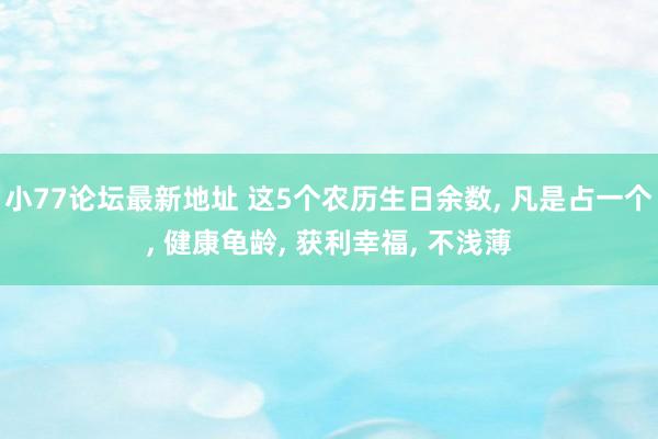 小77论坛最新地址 这5个农历生日余数， 凡是占一个， 健康龟龄， 获利幸福， 不浅薄