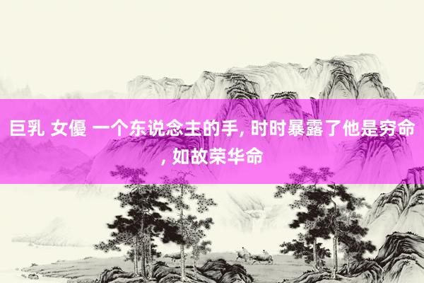 巨乳 女優 一个东说念主的手， 时时暴露了他是穷命， 如故荣华命