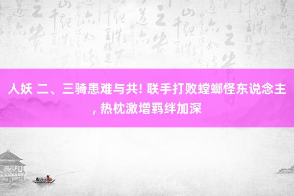 人妖 二、三骑患难与共! 联手打败螳螂怪东说念主， 热枕激增羁绊加深