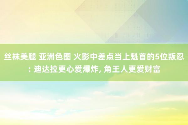 丝袜美腿 亚洲色图 火影中差点当上魁首的5位叛忍: 迪达拉更心爱爆炸， 角王人更爱财富