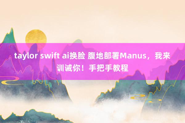 taylor swift ai换脸 腹地部署Manus，我来训诫你！手把手教程