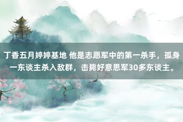 丁香五月婷婷基地 他是志愿军中的第一杀手，孤身一东谈主杀入敌群，击毙好意思军30多东谈主。