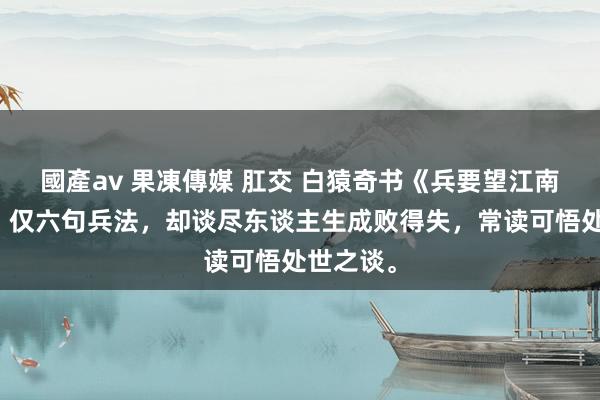 國產av 果凍傳媒 肛交 白猿奇书《兵要望江南》精华，仅六句兵法，却谈尽东谈主生成败得失，常读可悟处世之谈。