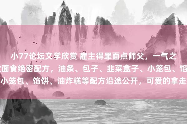 小77论坛文学欣赏 雇主得罪面点师父，一气之下离职不干了，将18款面食绝密配方，油条、包子、韭菜盒子、小笼包、馅饼、油炸糕等配方沿途公开，可爱的拿走，一次沿途学会