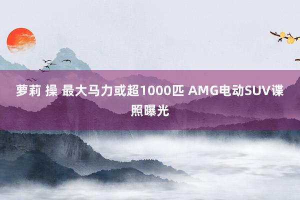 萝莉 操 最大马力或超1000匹 AMG电动SUV谍照曝光