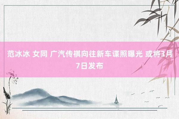 范冰冰 女同 广汽传祺向往新车谍照曝光 或将3月7日发布